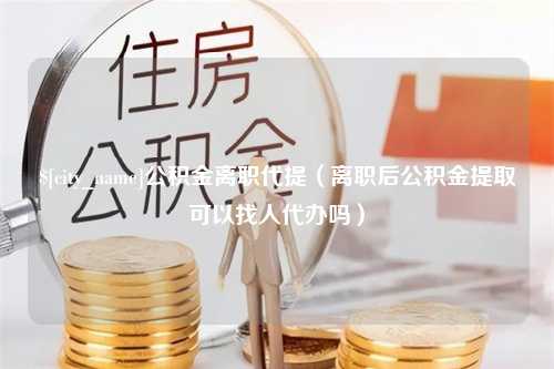 安丘公积金离职代提（离职后公积金提取可以找人代办吗）